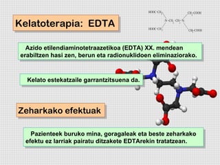 Kelatoterapia: EDTA
Kelatoterapia: EDTA

  Azido etilendiaminotetraazetikoa (EDTA) XX. mendean
   Azido etilendiaminotetraazetikoa (EDTA) XX. mendean
erabiltzen hasi zen, berun eta radionuklidoen eliminaziorako.
 erabiltzen hasi zen, berun eta radionuklidoen eliminaziorako.


  Kelato estekatzaile garrantzitsuena da.
  Kelato estekatzaile garrantzitsuena da.



Zeharkako efektuak
Zeharkako efektuak

   Pazienteek buruko mina, goragaleak eta beste zeharkako
    Pazienteek buruko mina, goragaleak eta beste zeharkako
 efektu ez larriak pairatu ditzakete EDTArekin tratatzean.
  efektu ez larriak pairatu ditzakete EDTArekin tratatzean.
 