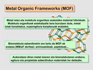 Metal Organic Frameworks (MOF)
Metal Organic Frameworks (MOF)

  Metal ioiez eta molekula organikoz osatutako material hibridoak.
   Metal ioiez eta molekula organikoz osatutako material hibridoak.
   Molekula organikoek estekatzaile lana burutzen dute, metal
    Molekula organikoek estekatzaile lana burutzen dute, metal
ioiak konektatuz, superegitura konplexuak eratzeko.
 ioiak konektatuz, superegitura konplexuak eratzeko.




  Biomolekula ezberdinekin ere lortu da MOF-ak
   Biomolekula ezberdinekin ere lortu da MOF-ak
eratzea (MBioF deritze): aminoazidoak, peptidoak...
 eratzea (MBioF deritze): aminoazidoak, peptidoak...


      Aukeratzen diren metal ioiaren eta biomolekularen arabera,
      Aukeratzen diren metal ioiaren eta biomolekularen arabera,
    egitura eta propietate ezberdindun materialak lor daitezke.
     egitura eta propietate ezberdindun materialak lor daitezke.
 