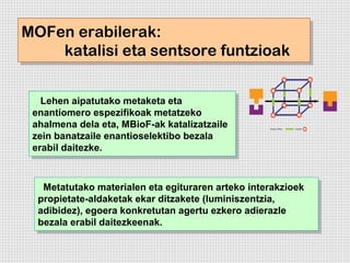 MOFen erabilerak:
MOFen erabilerak:
    katalisi eta sentsore funtzioak
    katalisi eta sentsore funtzioak

   Lehen aipatutako metaketa eta
    Lehen aipatutako metaketa eta
 enantiomero espezifikoak metatzeko
  enantiomero espezifikoak metatzeko
 ahalmena dela eta, MBioF-ak katalizatzaile
  ahalmena dela eta, MBioF-ak katalizatzaile
 zein banatzaile enantioselektibo bezala
  zein banatzaile enantioselektibo bezala
 erabil daitezke.
  erabil daitezke.


   Metatutako materialen eta egituraren arteko interakzioek
    Metatutako materialen eta egituraren arteko interakzioek
  propietate-aldaketak ekar ditzakete (luminiszentzia,
   propietate-aldaketak ekar ditzakete (luminiszentzia,
  adibidez), egoera konkretutan agertu ezkero adierazle
   adibidez), egoera konkretutan agertu ezkero adierazle
  bezala erabil daitezkeenak.
   bezala erabil daitezkeenak.
 