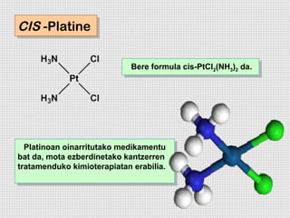 CIS -Platine
CIS -Platine

                             Bere formula cis-PtCl2(NH3)) da.
                             Bere formula cis-PtCl2(NH3 22 da.




  Platinoan oinarritutako medikamentu
   Platinoan oinarritutako medikamentu
bat da, mota ezberdinetako kantzerren
 bat da, mota ezberdinetako kantzerren
tratamenduko kimioterapiatan erabilia.
 tratamenduko kimioterapiatan erabilia.
 