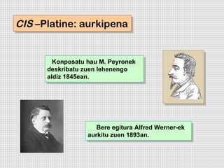 CIS –Platine: aurkipena
CIS –Platine: aurkipena


        Konposatu hau M. Peyronek
         Konposatu hau M. Peyronek
      deskribatu zuen lehenengo
       deskribatu zuen lehenengo
      aldiz 1845ean.
       aldiz 1845ean.




                     Bere egitura Alfred Werner-ek
                      Bere egitura Alfred Werner-ek
                  aurkitu zuen 1893an.
                   aurkitu zuen 1893an.
 