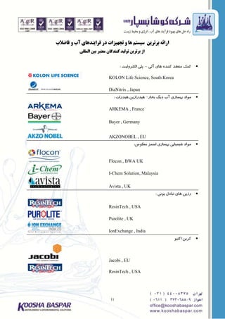 11
‫فاضالب‬ ٍ ‫آب‬ ‫فشایٌذّای‬ ‫دس‬ ‫تجْیضات‬ ٍ ‫ّا‬ ‫سیستن‬ ‫بشتشیي‬ ِ‫اسائ‬
‫الوللی‬ ‫بیي‬ ‫هعتبش‬ ‫کٌٌذگاى‬ ‫تَلیذ‬ ‫بشتشیي‬ ‫اص‬
‫آلی‬ ‫ّای‬ ُ‫کٌٌذ‬ ‫هٌعقذ‬ ‫کوک‬-‫الکتشٍلیت‬ ‫پلی‬:
KOLON Life Science, South Korea
DiaNitrix , Japan
‫بخاس‬ ‫دیگ‬ ‫آب‬ ‫بْؼاصی‬ ‫هَاد‬–‫ّیذسات‬ ‫ّیذساصیي‬:
ARKEMA , France
Bayer , Germany
AKZONOBEL , EU
‫هعکَع‬ ‫اػوض‬ ‫بْؼاصی‬ ‫ؿیویایی‬ ‫هَاد‬:
Flocon , BWA UK
I-Chem Solution, Malaysia
Avista , UK
‫یًَی‬ ‫تبادل‬ ‫ّای‬ ‫سصیي‬:
ResinTech , USA
Purolite , UK
IonExchange , India
َ‫اکتی‬ ‫کشبي‬
Jacobi , EU
ResinTech , USA
 