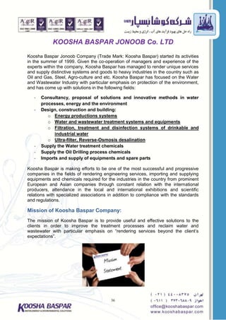 36
KOOSHA BASPAR JONOOB Co. LTD
Koosha Baspar Jonoob Company (Trade Mark: Koosha Baspar) started its activities
in the summer of 1999. Given the co-operation of managers and experience of the
experts within the company, Koosha Baspar has managed to render unique services
and supply distinctive systems and goods to heavy industries in the country such as
Oil and Gas, Steel, Agro-culture and etc. Koosha Baspar has focused on the Water
and Wastewater Industry with particular emphasis on protection of the environment,
and has come up with solutions in the following fields:
- Consultancy, proposal of solutions and innovative methods in water
processes, energy and the environment
- Design, construction and building:
o Energy productions systems
o Water and wastewater treatment systems and equipments
o Filtration, treatment and disinfection systems of drinkable and
industrial water
o Ultra-filter, Reverse-Osmosis desalination
- Supply the Water treatment chemicals
- Supply the Oil Drilling process chemicals
- Imports and supply of equipments and spare parts
Koosha Baspar is making efforts to be one of the most successful and progressive
companies in the fields of rendering engineering services, importing and supplying
equipments and chemicals required for the industries in the country from prominent
European and Asian companies through constant relation with the international
producers, attendance in the local and international exhibitions and scientific
relations with specialized associations in addition to compliance with the standards
and regulations.
Mission of Koosha Baspar Company:
The mission of Koosha Baspar is to provide useful and effective solutions to the
clients in order to improve the treatment processes and reclaim water and
wastewater with particular emphasis on “rendering services beyond the client’s
expectations”.
 