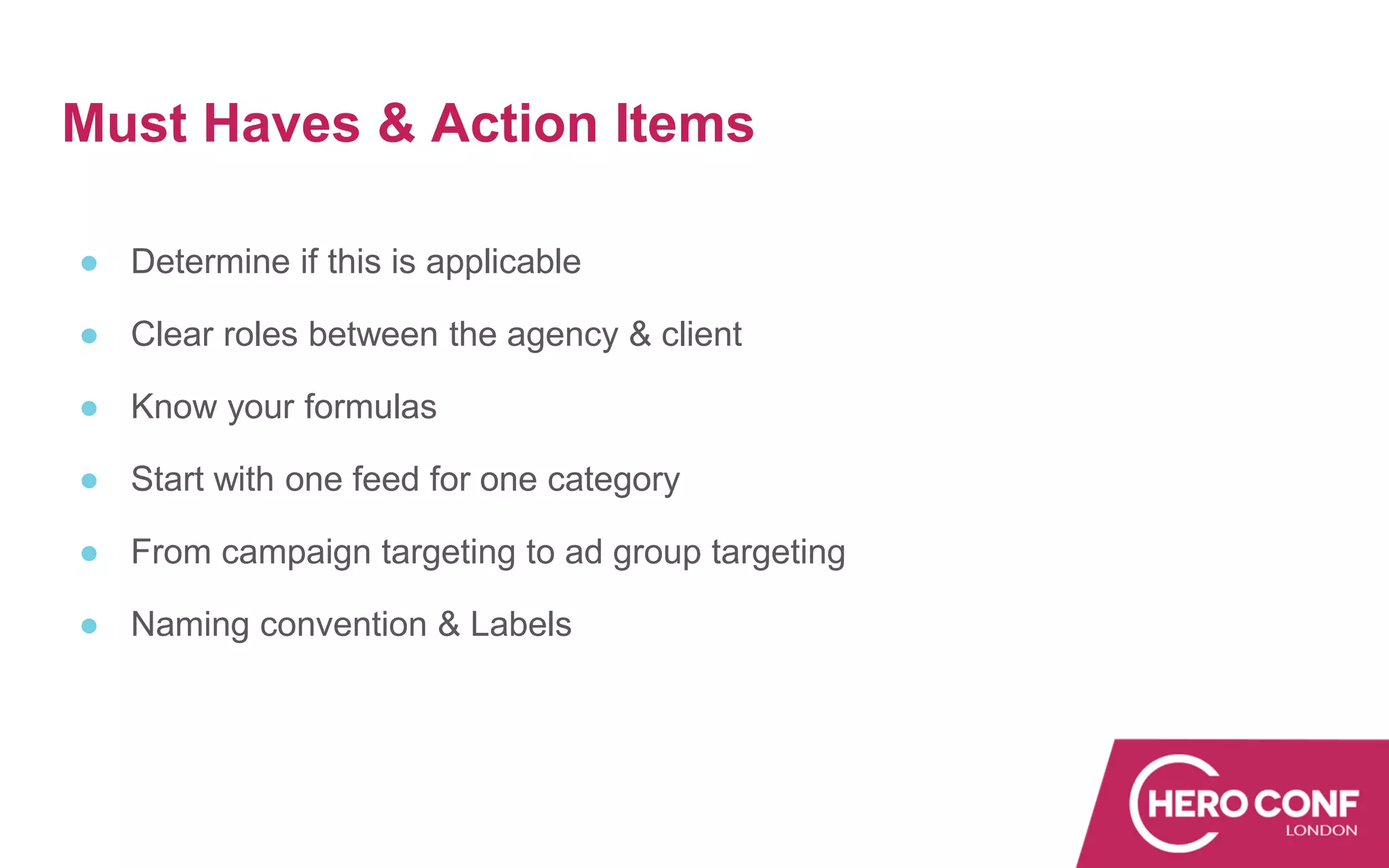 Must Haves & Action Items
● Determine if this is applicable
● Clear roles between the agency & client
● Know your formulas
● Start with one feed for one category
● From campaign targeting to ad group targeting
● Naming convention & Labels
 