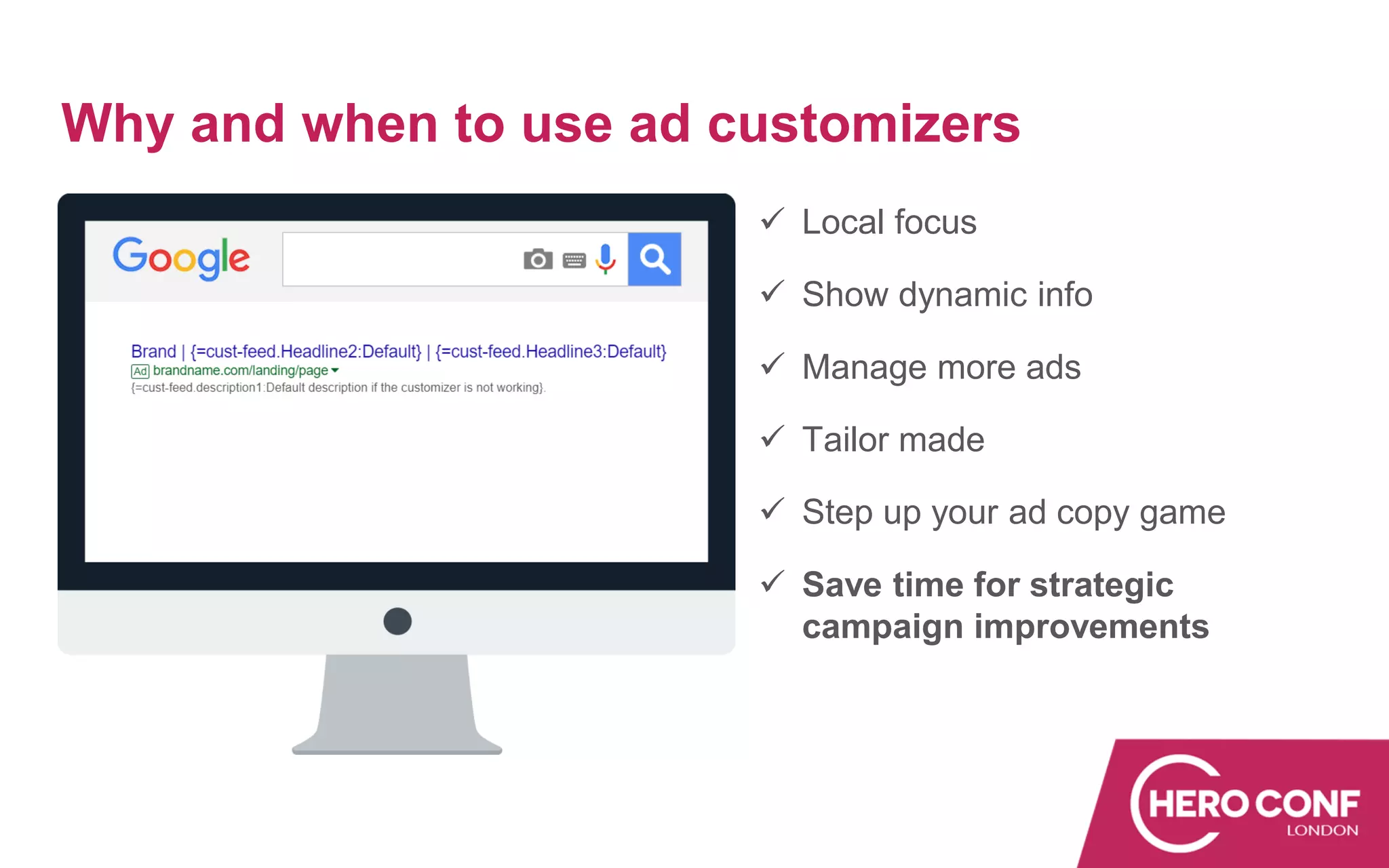 Why and when to use ad customizers
✓ Local focus
✓ Show dynamic info
✓ Manage more ads
✓ Tailor made
✓ Step up your ad copy game
✓ Save time for strategic
campaign improvements
 