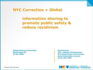 NYC Correction + Global

                                 information sharing to
                                 promote public safety &
                                 reduce recidivism




                 Global Advisory Committee       David Koosis
                 Washington DC                   CIO / Deputy Commissioner
                 23 Oct 2008                     NYC Department of Correction
                                                 david.koosis@doc.nyc.gov
                                                 (212) 266-1895




Copyright © 2008, David Koosis
 