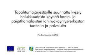 Tapahtumajärjestäjille suunnattu kysely
halukkuudesta käyttää kanta- ja
päijäthämäläisten lähiruokayritysverkoston
tuotteita ja palveluita
Pia Rupponen HAMK
Lähiruoasta uutta liiketoimintaa – Local street food 1.1.2015 – 31.3.2016.
Etelä-Suomen Aluekehitysrahasto, 2. Uusimman tiedon ja osaamisen tuottaminen
ja hyödyntäminen, 5.1. Yritysten innovaatiotoiminnan vahvistaminen
 