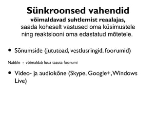 Sünkroonsed vahendid
          võimaldavad suhtlemist reaalajas,
       saada koheselt vastused oma küsimustele
       ning reaktsiooni oma edastatud mõtetele.

• Sõnumside (jututoad, vestlusringid, foorumid)
Nabble - võimaldab luua tasuta foorumi

• Video- ja audiokõne (Skype, Google+, Windows
   Live)
 
