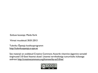Esitluse koostaja: Maidu Varik

Viimati muudetud: 30.01.2013

Tuleviku Õpetaja koolitusprogramm
http://tulevikuopetaja.e-ope.ee

See materjal on avaldatud Creative Commons Autorile viitamine–Jagamine samadel
tingimustel 3.0 Eesti litsentsi alusel. Litsentsi terviktekstiga tutvumiseks külastage
aadressi http://creativecommons.org/licenses/by-sa/3.0/ee/
 