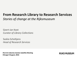 IFLA Art Libraries Section Satellite Meeting
Chicago 9 August, 2016
From Research Library to Research Services
Stories of change at the Rijksmuseum
Geert-Jan Koot
Curator of Library Collections
Saskia Scheltjens
Head of Research Services
 