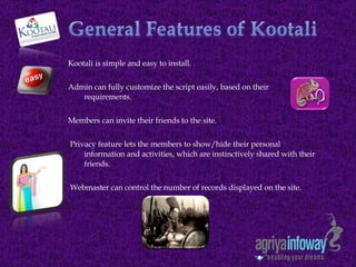 Kootali is simple and easy to install. Admin can fully customize the script easily, based on their requirements.   Members can invite their friends to the site.   Privacy feature lets the members to show/hide their personal information and activities, which are instinctively shared with their friends.   Webmaster can control the number of records displayed on the site.  