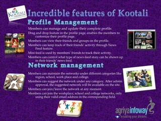 Members can manage and update their complete profile. Drag and drop feature in the profile page, enables the members to customize their profile page. Members can view their friends and groups on the profile. Members can keep track of their friends’ activity through News Feed feature. Mini feed is used by members’ friends to track their activity. Members can control what type of news-feed story can be shown up in their friends’ news feed. Members can maintain the networks under different categories like region, school, work place and college.  Members can suggest the network under any category. After admin approval, the suggested network will be available on the site.  Members can join/leave the network at any moment. Members can join the workplace, school and college networks, only using their valid email address in the corresponding field.  