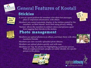 It acts as a good podium for members who share hot messages, jokes or important information, with others.  Members can control automatic display of the stickies posted by the members, on their friends’ news feed using privacy setting.  ‘ Stickies’ allows the members to embed videos and pictures apart from tagging their friends in the stickies. Members can upload photos in an album, and share them with other members/friends. Members can view recently uploaded photo albums. Members can upload photos quickly and with ease.  Members can ‘tag’ the photos for highlighting a particular person. With an emphasized part, people can easily identify the specific person in the photo. 