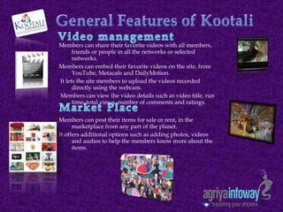 Members can share their favorite videos with all members, friends or people in all the networks or selected networks.  Members can embed their favorite videos on the site, from YouTube, Metacafe and DailyMotion. It lets the site members to upload the videos recorded directly using the webcam. Members can view the video details such as video title, run time, total views, number of comments and ratings. Members can post their items for sale or rent, in the marketplace from any part of the planet. It offers additional options such as adding photos, videos and audios to help the members know more about the items.  