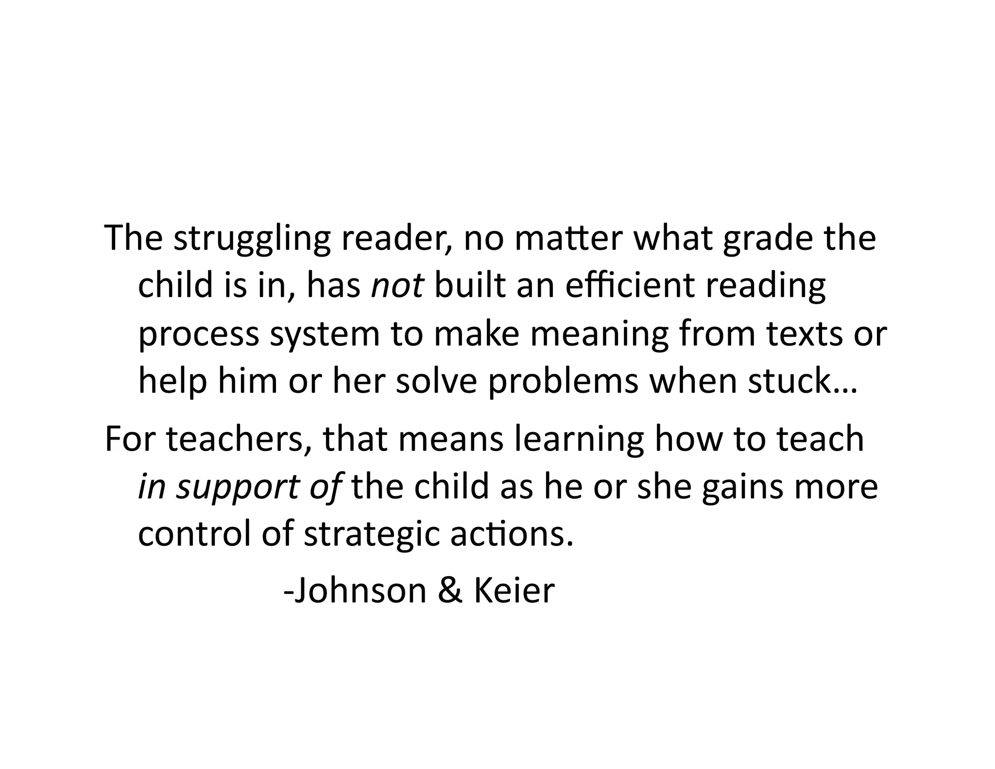 The	
  struggling	
  reader,	
  no	
  ma`er	
  what	
  grade	
  the	
  
child	
  is	
  in,	
  has	
  not	
  built	
  an	
  eﬃcient	
  reading	
  
process	
  system	
  to	
  make	
  meaning	
  from	
  texts	
  or	
  
help	
  him	
  or	
  her	
  solve	
  problems	
  when	
  stuck…	
  
For	
  teachers,	
  that	
  means	
  learning	
  how	
  to	
  teach	
  
in	
  support	
  of	
  the	
  child	
  as	
  he	
  or	
  she	
  gains	
  more	
  
control	
  of	
  strategic	
  acFons.	
  
	
  	
   	
   	
   	
  -­‐Johnson	
  &	
  Keier	
  

 