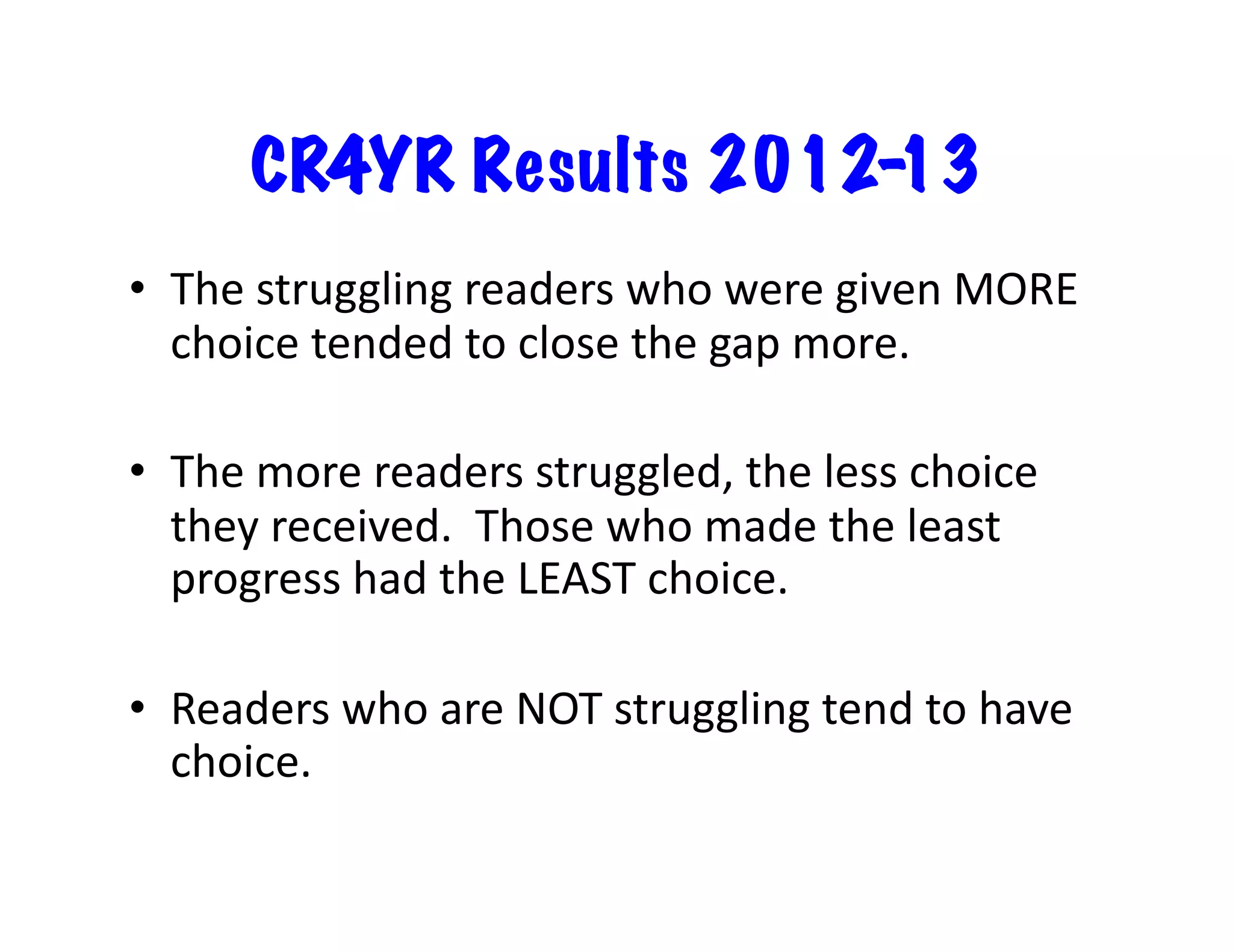 CR4YR Results 201213
•  The	
  struggling	
  readers	
  who	
  were	
  given	
  MORE	
  
choice	
  tended	
  to	
  close	
  the	
  gap	
  more.	
  
•  The	
  more	
  readers	
  struggled,	
  the	
  less	
  choice	
  
they	
  received.	
  	
  Those	
  who	
  made	
  the	
  least	
  
progress	
  had	
  the	
  LEAST	
  choice.	
  
•  Readers	
  who	
  are	
  NOT	
  struggling	
  tend	
  to	
  have	
  
choice.	
  

 