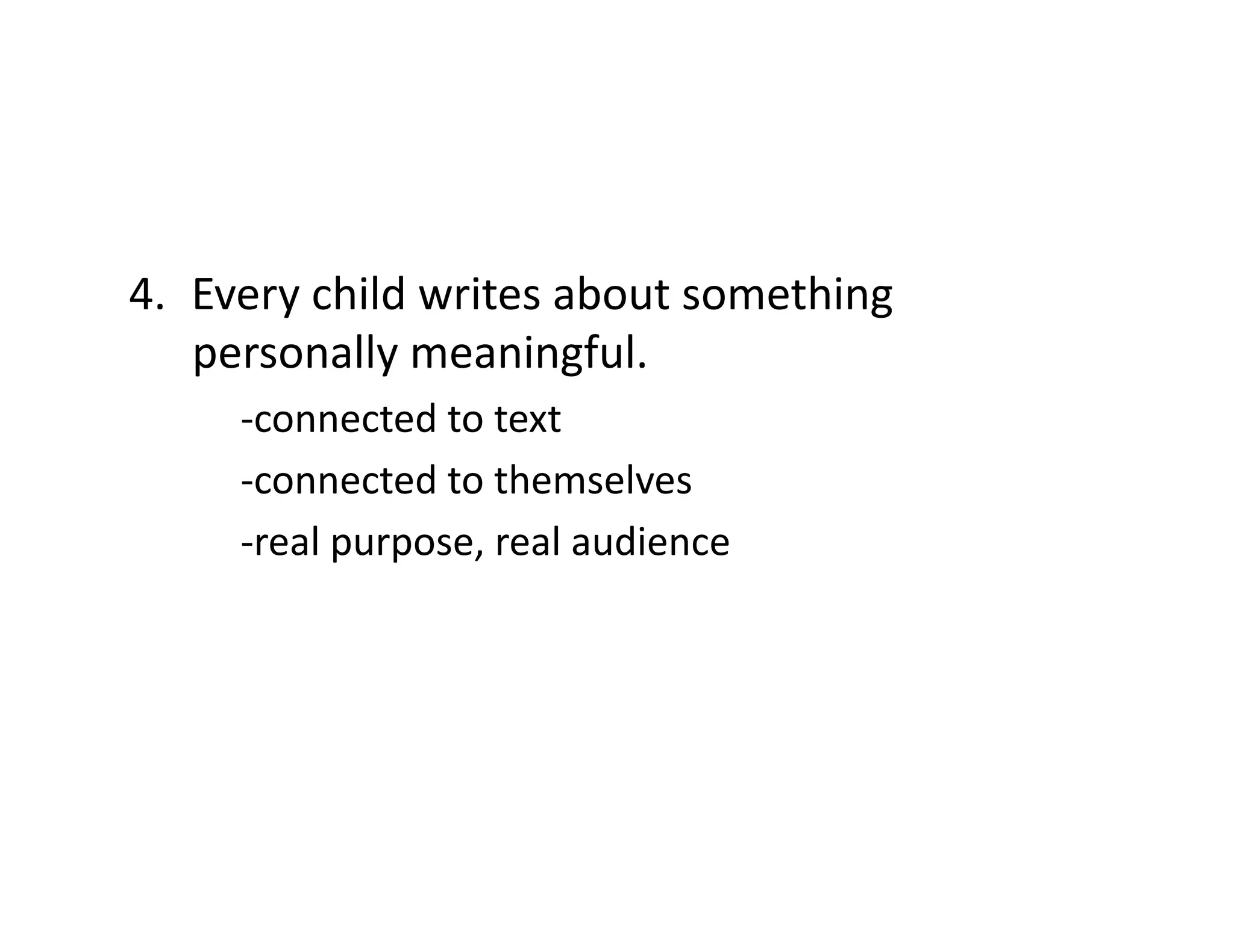 4.  Every	
  child	
  writes	
  about	
  something	
  
personally	
  meaningful.	
  
	
  -­‐connected	
  to	
  text	
  
	
  -­‐connected	
  to	
  themselves	
  
	
  -­‐real	
  purpose,	
  real	
  audience	
  

 