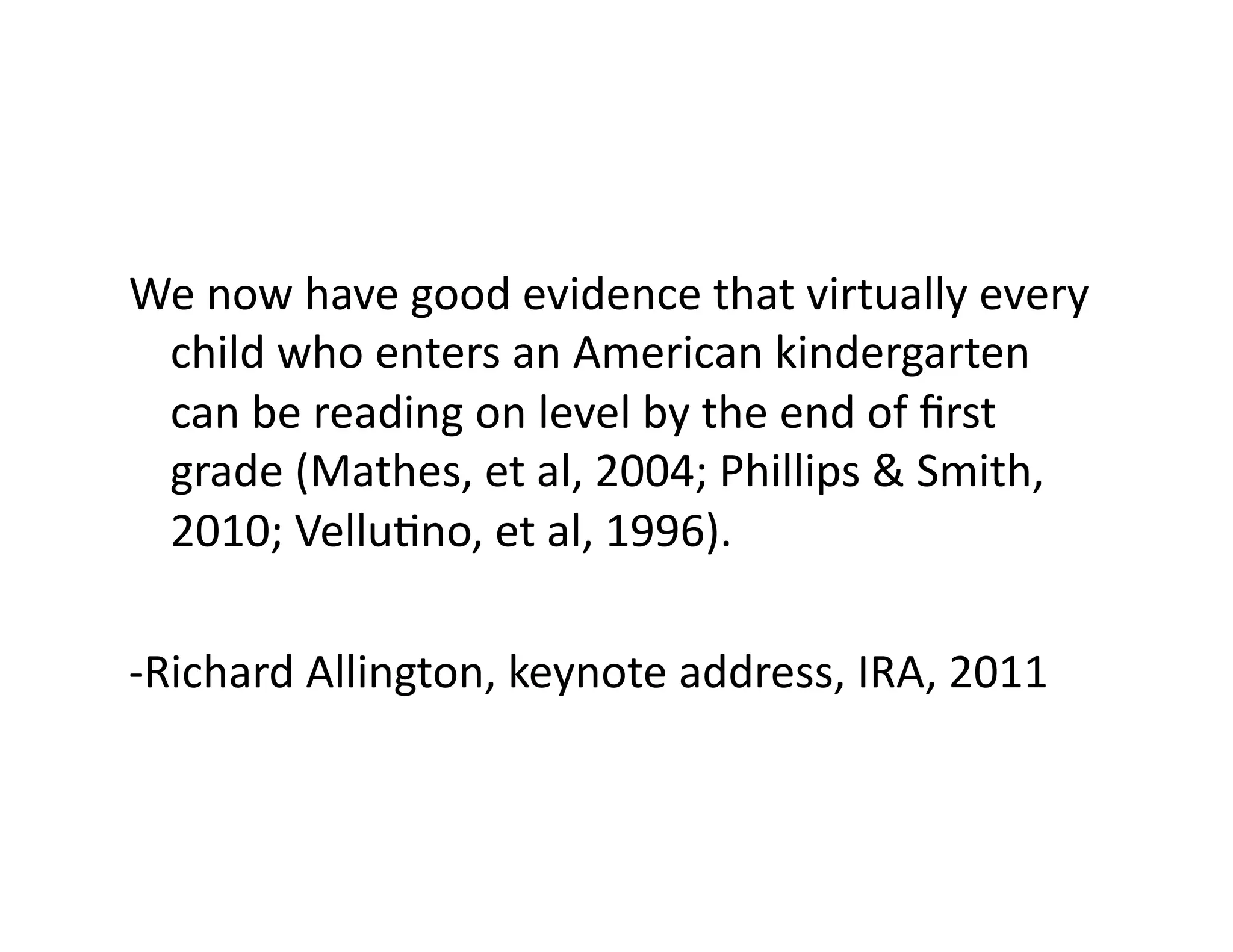 We	
  now	
  have	
  good	
  evidence	
  that	
  virtually	
  every	
  
child	
  who	
  enters	
  an	
  American	
  kindergarten	
  
can	
  be	
  reading	
  on	
  level	
  by	
  the	
  end	
  of	
  ﬁrst	
  
grade	
  (Mathes,	
  et	
  al,	
  2004;	
  Phillips	
  &	
  Smith,	
  
2010;	
  VelluFno,	
  et	
  al,	
  1996).	
  	
  
-­‐Richard	
  Allington,	
  keynote	
  address,	
  IRA,	
  2011	
  

 
