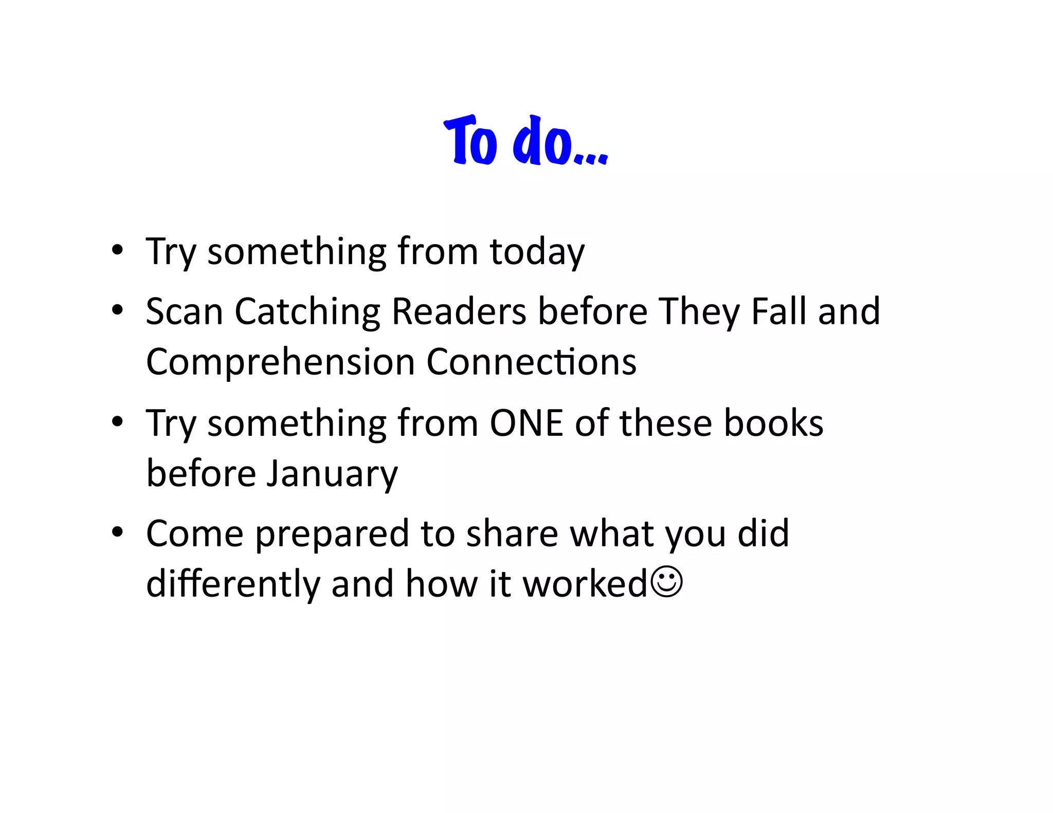 To do…
•  Try	
  something	
  from	
  today	
  
•  Scan	
  Catching	
  Readers	
  before	
  They	
  Fall	
  and	
  
Comprehension	
  ConnecFons	
  
•  Try	
  something	
  from	
  ONE	
  of	
  these	
  books	
  
before	
  January	
  
•  Come	
  prepared	
  to	
  share	
  what	
  you	
  did	
  
diﬀerently	
  and	
  how	
  it	
  worked	
  

 