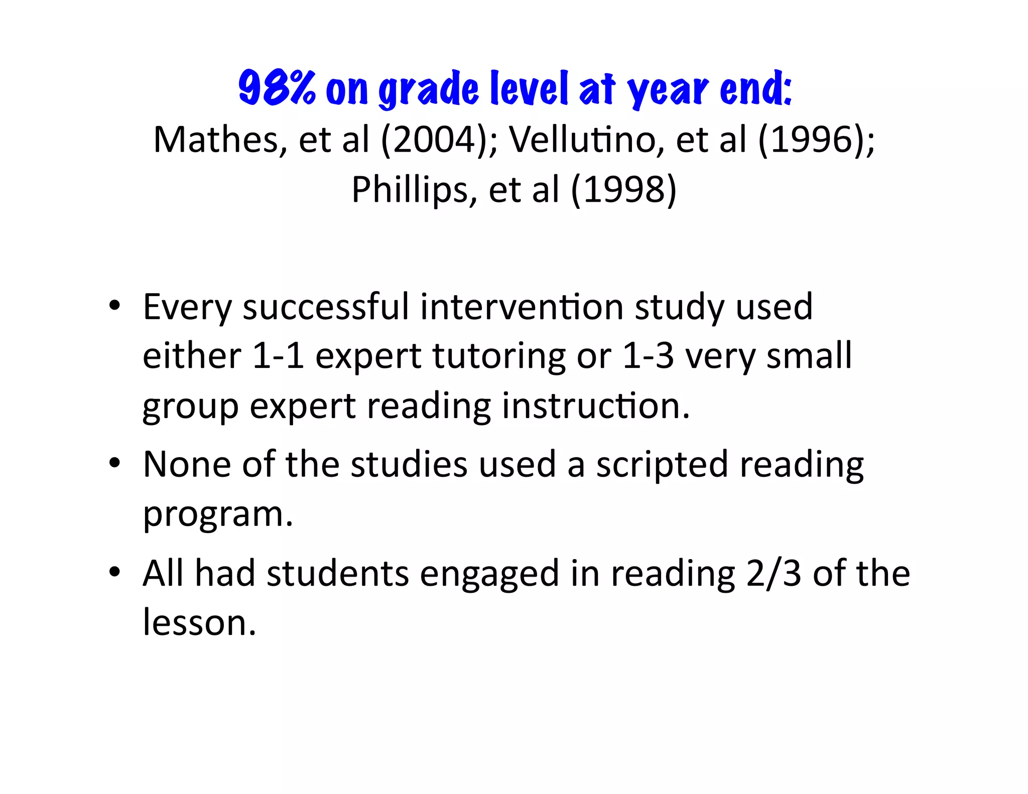 98% on grade level at year end:	
  
Mathes,	
  et	
  al	
  (2004);	
  VelluFno,	
  et	
  al	
  (1996);	
  
Phillips,	
  et	
  al	
  (1998)	
  
•  Every	
  successful	
  intervenFon	
  study	
  used	
  
either	
  1-­‐1	
  expert	
  tutoring	
  or	
  1-­‐3	
  very	
  small	
  
group	
  expert	
  reading	
  instrucFon.	
  	
  
•  None	
  of	
  the	
  studies	
  used	
  a	
  scripted	
  reading	
  
program.	
  	
  
•  All	
  had	
  students	
  engaged	
  in	
  reading	
  2/3	
  of	
  the	
  
lesson.	
  	
  

 