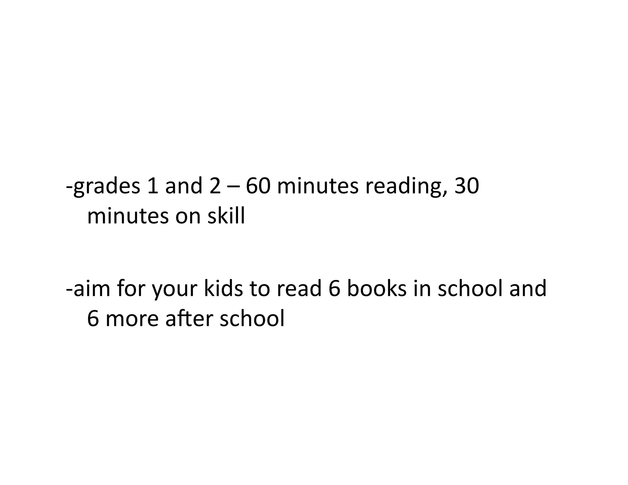 -­‐grades	
  1	
  and	
  2	
  –	
  60	
  minutes	
  reading,	
  30	
  
minutes	
  on	
  skill	
  
-­‐aim	
  for	
  your	
  kids	
  to	
  read	
  6	
  books	
  in	
  school	
  and	
  
6	
  more	
  a^er	
  school	
  

 