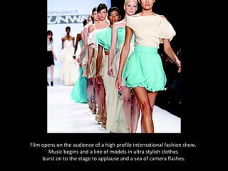 Film opens on the audience of a high profile international fashion show.
       Music begins and a line of models in ultra stylish clothes
     burst on to the stage to applause and a sea of camera flashes.
 