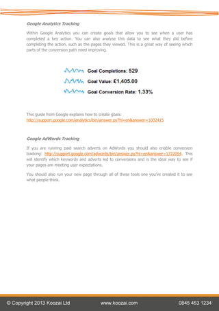 Google Analytics Tracking

Within Google Analytics you can create goals that allow you to see when a user has
completed a key action. You can also analyse this data to see what they did before
completing the action, such as the pages they viewed. This is a great way of seeing which
parts of the conversion path need improving.




This guide from Google explains how to create goals:
http://support.google.com/analytics/bin/answer.py?hl=en&answer=1032415



Google AdWords Tracking

If you are running paid search adverts on AdWords you should also enable conversion
tracking: http://support.google.com/adwords/bin/answer.py?hl=en&answer=1722054. This
will identify which keywords and adverts led to conversions and is the ideal way to see if
your pages are meeting user expectations.

You should also run your new page through all of these tools one you’ve created it to see
what people think.
 