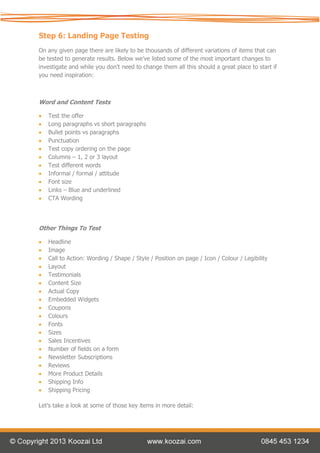 Step 6: Landing Page Testing
On any given page there are likely to be thousands of different variations of items that can
be tested to generate results. Below we’ve listed some of the most important changes to
investigate and while you don’t need to change them all this should a great place to start if
you need inspiration:



Word and Content Tests

   Test the offer
   Long paragraphs vs short paragraphs
   Bullet points vs paragraphs
   Punctuation
   Test copy ordering on the page
   Columns – 1, 2 or 3 layout
   Test different words
   Informal / formal / attitude
   Font size
   Links – Blue and underlined
   CTA Wording




Other Things To Test

   Headline
   Image
   Call to Action: Wording / Shape / Style / Position on page / Icon / Colour / Legibility
   Layout
   Testimonials
   Content Size
   Actual Copy
   Embedded Widgets
   Coupons
   Colours
   Fonts
   Sizes
   Sales Incentives
   Number of fields on a form
   Newsletter Subscriptions
   Reviews
   More Product Details
   Shipping Info
   Shipping Pricing

Let’s take a look at some of those key items in more detail:
 