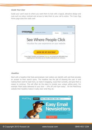 Guide Your User

Guide your user’s eyes to where you want them to look with a logical, attractive design and
cues such as colour contrast and arrows to take them to your call to action. The Crazy Egg
Home page does this really well:




Headline

Start with a headline that feels personalised; text visitors can identify with and that provides
an answer to their search query. The headline has the job of drawing the user in and
making them want to read more, so make it engaging, rouse their curiosity, and give them a
reason to continue. This will often be the place to include your unique selling point. For
example ‘Plant bulbs delivered to your door – 10% off until 5pm today’. On the MailChimp
website their headline makes it really clear what they do:
 