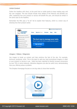 Initial Content

Follow the headline with short, to the point text or bullet points to keep reading easy and
the user engaged. This text should include more details of the features and benefits you
offer, explaining how your product or service will benefit the user, and should be written in
the same style as the headline.

Remember the Milk uses a “to do” list to explain their features, which is a clever way of
showing how their product works:




Images / Videos / Diagrams

Use images to break up content and help reinforce the feel of the site. For example,
technical, emotional, niche. This is the place to add your best promotional imagery or video
or your product or service in use. Video has been reported to directly increase conversions
by over 75% in some instances. Attractive diagrams can also be useful here, demonstrating
how your offering solves a problem.

The Dropbox Homepage focuses on one big video to show their benefits.
 