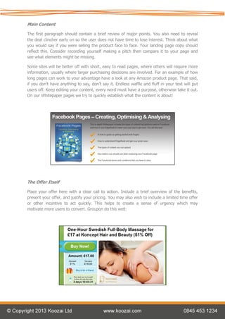 Main Content

The first paragraph should contain a brief review of major points. You also need to reveal
the deal clincher early on so the user does not have time to lose interest. Think about what
you would say if you were selling the product face to face. Your landing page copy should
reflect this. Consider recording yourself making a pitch then compare it to your page and
see what elements might be missing.

Some sites will be better off with short, easy to read pages, where others will require more
information, usually where larger purchasing decisions are involved. For an example of how
long pages can work to your advantage have a look at any Amazon product page. That said,
if you don’t have anything to say, don’t say it. Endless waffle and fluff in your text will put
users off. Keep editing your content, every word must have a purpose, otherwise take it out.
On our Whitepaper pages we try to quickly establish what the content is about:




The Offer Itself

Place your offer here with a clear call to action. Include a brief overview of the benefits,
present your offer, and justify your pricing. You may also wish to include a limited time offer
or other incentive to act quickly. This helps to create a sense of urgency which may
motivate more users to convert. Groupon do this well:
 