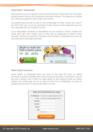Social Proof / Testimonials

Social proof can be very important in the conversion process. Testimonials from real people
provide evidence that you are a trustworthy and quality business. The reassurance of seeing
your offering be qualified by others helps users convert.

Any positive press can also be used on your landing page to further cement your value in
the mind of the user, as can any guarantees or other ‘peace of mind’ propositions you may
have associated with your product or service.

If any recognisable companies or personalities use your product or service, combine this
selling point with more imagery such as their logo or photograph to provide further
assurance. Firefox do a great job of showing off the number of downloads they have had
and using that to encourage downloads:




Make It Easy To Convert

Overly lengthy or complicated forms are known to put users off. Focus on making
conversion as simple as possible with a quick and easy to use action, no distractions such as
pop ups or adverts, and a Thank You page asking for their opinion to help you further
improve your landing page. We try to make the forms for our Whitepapers as simple as
possible and focus them on only the information we need:
 
