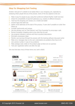 Step 7a: Shopping Cart Testing
Another vital part of a website to be tested often is your shopping cart, especially by
analysing where people fall out of the process. Some of the key aspects to test are:

   Make it easy for people to pay using their preferred method (PayPal, Credit Card etc)
   Check the compatibility of payment gateways (e.g. Lloyds) on different browsers
   Test how the shopping cart renders on a mobile and tablet
   Include logos that add trust
   Gather email addresses at the start of the process, if users don’t complete an order then
    follow-up
   Consider testimonials and reviews
   Use key phrases such as ‘Fast Delivery’ and ‘Price Guarantee’ to encourage a sale
   Review competitor shopping carts to see what they do well
   Use progress indicators, pictures and links to product descriptions
   Eliminate unnecessary steps
   Monitor user journeys through the process with the tracking software discussed earlier
   Make error messages clear so the user understands any problems they have to fix
   List a phone number in case of any problems
   Make postage costs visible on the product page so there are no surprises
   Test user registration before and after the sale

One site that does many of these items very well is ASOS:
 