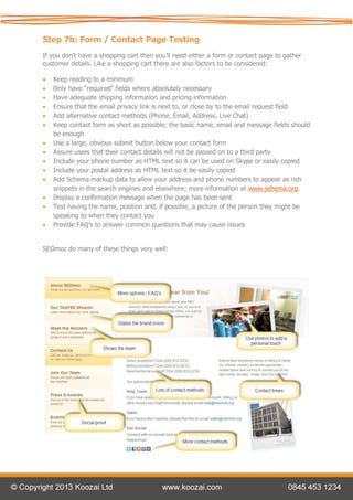 Step 7b: Form / Contact Page Testing
If you don’t have a shopping cart then you’ll need either a form or contact page to gather
customer details. Like a shopping cart there are also factors to be considered:

   Keep reading to a minimum
   Only have “required” fields where absolutely necessary
   Have adequate shipping information and pricing information
   Ensure that the email privacy link is next to, or close by to the email request field
   Add alternative contact methods (Phone, Email, Address, Live Chat)
   Keep contact form as short as possible; the basic name, email and message fields should
    be enough
   Use a large, obvious submit button below your contact form
   Assure users that their contact details will not be passed on to a third party
   Include your phone number as HTML text so it can be used on Skype or easily copied
   Include your postal address as HTML text so it be easily copied
   Add Schema markup data to allow your address and phone numbers to appear as rich
    snippets in the search engines and elsewhere; more information at www.schema.org.
   Display a confirmation message when the page has been sent
   Test having the name, position and, if possible, a picture of the person they might be
    speaking to when they contact you
   Provide FAQ’s to answer common questions that may cause issues


SEOmoz do many of these things very well:
 