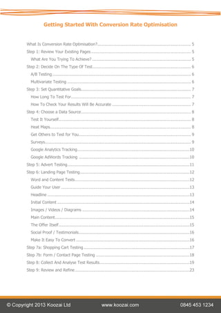 Getting Started With Conversion Rate Optimisation


What Is Conversion Rate Optimisation?........................................................................... 5
Step 1: Review Your Existing Pages ................................................................................ 5
   What Are You Trying To Achieve? ............................................................................... 5
Step 2: Decide On The Type Of Test............................................................................... 6
   A/B Testing ............................................................................................................... 6
   Multivariate Testing ................................................................................................... 6
Step 3: Set Quantitative Goals........................................................................................ 7
   How Long To Test For ................................................................................................ 7
   How To Check Your Results Will Be Accurate ............................................................... 7
Step 4: Choose a Data Source ........................................................................................ 8
   Test It Yourself.......................................................................................................... 8
   Heat Maps................................................................................................................. 8
   Get Others to Test for You.......................................................................................... 9
   Surveys..................................................................................................................... 9
   Google Analytics Tracking ..........................................................................................10
   Google AdWords Tracking .........................................................................................10
Step 5: Advert Testing ..................................................................................................11
Step 6: Landing Page Testing........................................................................................12
   Word and Content Tests ............................................................................................12
   Guide Your User .......................................................................................................13
   Headline ..................................................................................................................13
   Initial Content ..........................................................................................................14
   Images / Videos / Diagrams ......................................................................................14
   Main Content ............................................................................................................15
   The Offer Itself .........................................................................................................15
   Social Proof / Testimonials.........................................................................................16
   Make It Easy To Convert ...........................................................................................16
Step 7a: Shopping Cart Testing .....................................................................................17
Step 7b: Form / Contact Page Testing ...........................................................................18
Step 8: Collect And Analyse Test Results ........................................................................19
Step 9: Review and Refine ............................................................................................23
 