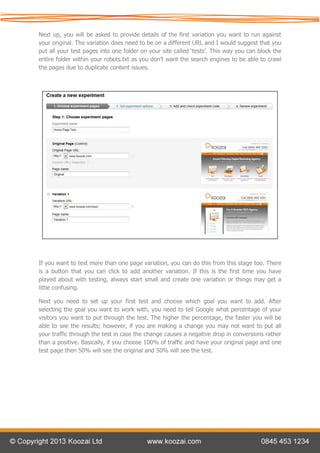 Next up, you will be asked to provide details of the first variation you want to run against
your original. The variation does need to be on a different URL and I would suggest that you
put all your test pages into one folder on your site called ‘tests’. This way you can block the
entire folder within your robots.txt as you don’t want the search engines to be able to crawl
the pages due to duplicate content issues.




If you want to test more than one page variation, you can do this from this stage too. There
is a button that you can click to add another variation. If this is the first time you have
played about with testing, always start small and create one variation or things may get a
little confusing.

Next you need to set up your first test and choose which goal you want to add. After
selecting the goal you want to work with, you need to tell Google what percentage of your
visitors you want to put through the test. The higher the percentage, the faster you will be
able to see the results; however, if you are making a change you may not want to put all
your traffic through the test in case the change causes a negative drop in conversions rather
than a positive. Basically, if you choose 100% of traffic and have your original page and one
test page then 50% will see the original and 50% will see the test.
 