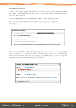 Code Implementation

In order to get the test started, you will need to add a small piece of code onto each of your
test pages. Content Experiments makes it easy to either add the code yourself or send it
onto your Web Developer.

NOTE – all pages taking part in the test need to have Google Analytics installed.

The code needs to be added immediately after the opening <head> tag on the
original page.




Once you have added the code to the original page you will be taken to a new screen which
checks to see that you have installed the code correctly. If you haven’t you will be displayed
with a message like the one below. If everything is OK and ready to go, you will see green
ticks next to each page indicating that you can proceed.
 