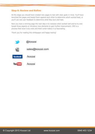 Step 9: Review and Refine
At this stage you should have created new pages to test with clear goals in mind. You’ll have
launched the pages and tested them against each other to determine which worked best, or
you’ll use real user feedback to determine what they love and hate.

Now you have a winning page the next step is to reassess what worked well and to try and
tweak those aspects or introduce new elements to gain further improvement. CRO is a
process that never truly ends and that’s what makes it so fascinating.

Thank you for reading this whitepaper and happy testing!
 