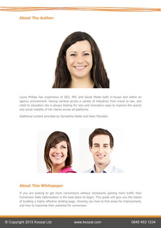 About The Author:




Laura Phillips has experience of SEO, PPC and Social Media both in-house and within an
agency environment. Having worked across a variety of industries from travel to law, and
retail to education she is always looking for new and innovative ways to improve the search
and social visibility of her clients across all platforms.

Additional content provided by Samantha Noble and Dean Marsden.




About This Whitepaper
If you are looking to get more conversions without necessarily gaining more traffic then
Conversion Rate Optimisation is the best place to begin. This guide will give you the basics
of building a highly effective landing page, showing you how to find areas for improvement,
and how to maximise their potential for conversion.
 