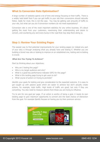 What Is Conversion Rate Optimisation?
A large number of websites spend a lot of time and energy focusing on their traffic. There is
a widely held belief that if you can get traffic to your site then conversions should naturally
follow. Sadly for most, this is not the case. You may be getting vast amounts of traffic to
your site, but what can you do if conversion numbers do not meet expectations?

Conversion rate is one of the most important statistics for any online business. It’s about
getting the most from your customers, maximising their understanding and desire to
convert, and countering any and every bump in the road that may stop them doing so.




Step 1: Review Your Existing Pages
The easiest way to find potential improvements for your landing pages (or indeed any part
of your site) is through analysing what you already have and testing it. Whether you are
building a brand new site or looking to improve on an established one, testing and re-testing
is crucial.

What Are You Trying To Achieve?

Start by thinking about your objectives:

   Why am I testing this page?
   Who is my target audience and why?
   What is a good key performance indicator (KPI) for this page?
   What is this landing page trying to get users to do?
   What course of action is it trying to promote?

Identify your goals for testing and give consideration to the expected outcome. It is easy to
get caught up with passive goals which are easier to achieve but don’t actually create
actions, for example, total traffic. High levels of traffic are good; but only if they are
converting. You also need to measure actions from those you are trying to influence.

Try to aim for one goal per page. If an action is worthy of being a goal, it needs its own
landing page to give maximum opportunity to convert and the least chance of distraction
from the goal. For example Spotify focuses on having you try their premium service:
 