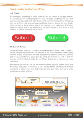 Step 2: Decide On The Type Of Test
A/B Testing

A/B testing (aka split testing) is simply where you test two versions of one page element.
For example, you may wish to design a home page with a light blue background and a dark
blue background alongside each other to see which performs the best. Once the test has
been run and the most successful page established, this may become the new default,
which can then be tested against another, for example a grey background. A/B testing
involves constantly testing two variations of one page element to find which is most
beneficial to the site, giving very specific results.




Multivariate Testing

Multivariate testing allows you to compare a number of factors across a page or pages to
find the best possible combination. You may wish to test various headlines, colours, button
locations, images, price points or any other aggregations of elements to find which performs
best for your predetermined goals. Start by listing the elements you wish to test, for
example, headline includes/excludes the word ‘Free’, button size large/small, and image
top/bottom.

The versions and tests you can run are essentially infinite, providing broader results than
A/B testing. That’s why if you’re looking to run a test it’s often far better to use Multivariate
testing and to create a new page that meets your core goals rather than just a simple
change such as colour switches.
 