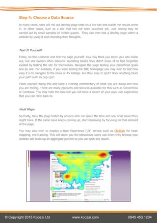 Step 4: Choose a Data Source
In many cases, sites will roll out landing page tests on a live site and watch the results come
in. In other cases, such as a site that has not been launched yet, user testing may be
carried out by small samples of invited guests. They can then test a landing page within a
website by using it and recording their thoughts.



Test It Yourself

Firstly, be the customer and test the page yourself. You may think you know your site inside
out, but site owners often discover stumbling blocks they didn’t know of or had forgotten
existed by testing the site for themselves. Navigate the page testing your predefined goals
one by one. For example, if you were testing the BBC homepage you may wish to test how
easy it is to navigate to the news or TV listings. Are they easy to spot? Does anything block
your path such as pop ups?

Video yourself doing this and keep a running commentary of what you are doing and how
you are feeling. There are many products and services available for this such as ScreenFlow
or Camtasia. You may hate the idea but you will have a record of your own user experience
that you can refer back to.



Heat Maps

Secondly, have the page tested by anyone who can spare the time and see what issues they
might have. If the same issue keeps coming up, start improving by focusing on that element
of the page.

You may also wish to employ a User Experience (UX) service such as Clicktale for heat-
mapping, eye-tracking. This will show you the behaviours users use when they browse your
website and build up an aggregate pattern so you can spot any issues.
 