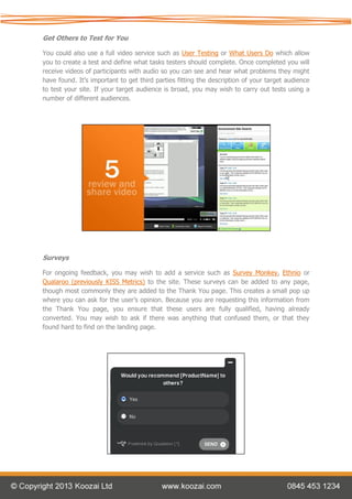 Get Others to Test for You

You could also use a full video service such as User Testing or What Users Do which allow
you to create a test and define what tasks testers should complete. Once completed you will
receive videos of participants with audio so you can see and hear what problems they might
have found. It’s important to get third parties fitting the description of your target audience
to test your site. If your target audience is broad, you may wish to carry out tests using a
number of different audiences.




Surveys

For ongoing feedback, you may wish to add a service such as Survey Monkey, Ethnio or
Qualaroo (previously KISS Metrics) to the site. These surveys can be added to any page,
though most commonly they are added to the Thank You page. This creates a small pop up
where you can ask for the user’s opinion. Because you are requesting this information from
the Thank You page, you ensure that these users are fully qualified, having already
converted. You may wish to ask if there was anything that confused them, or that they
found hard to find on the landing page.
 