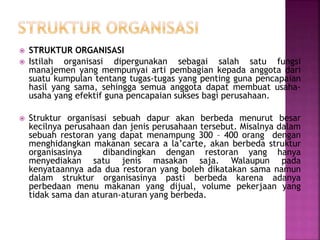  STRUKTUR ORGANISASI
 Istilah organisasi dipergunakan sebagai salah satu fungsi
manajemen yang mempunyai arti pembagian kepada anggota dari
suatu kumpulan tentang tugas-tugas yang penting guna pencapaian
hasil yang sama, sehingga semua anggota dapat membuat usaha-
usaha yang efektif guna pencapaian sukses bagi perusahaan.
 Struktur organisasi sebuah dapur akan berbeda menurut besar
kecilnya perusahaan dan jenis perusahaan tersebut. Misalnya dalam
sebuah restoran yang dapat menampung 300 – 400 orang dengan
menghidangkan makanan secara a la’carte, akan berbeda struktur
organisasinya dibandingkan dengan restoran yang hanya
menyediakan satu jenis masakan saja. Walaupun pada
kenyataannya ada dua restoran yang boleh dikatakan sama namun
dalam struktur organisasinya pasti berbeda karena adanya
perbedaan menu makanan yang dijual, volume pekerjaan yang
tidak sama dan aturan-aturan yang berbeda.
 