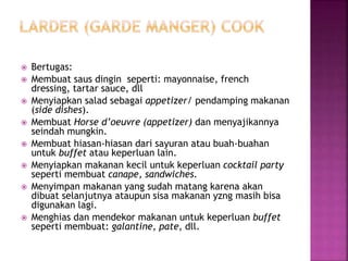  Bertugas:
 Membuat saus dingin seperti: mayonnaise, french
dressing, tartar sauce, dll
 Menyiapkan salad sebagai appetizer/ pendamping makanan
(side dishes).
 Membuat Horse d’oeuvre (appetizer) dan menyajikannya
seindah mungkin.
 Membuat hiasan-hiasan dari sayuran atau buah-buahan
untuk buffet atau keperluan lain.
 Menyiapkan makanan kecil untuk keperluan cocktail party
seperti membuat canape, sandwiches.
 Menyimpan makanan yang sudah matang karena akan
dibuat selanjutnya ataupun sisa makanan yzng masih bisa
digunakan lagi.
 Menghias dan mendekor makanan untuk keperluan buffet
seperti membuat: galantine, pate, dll.
 