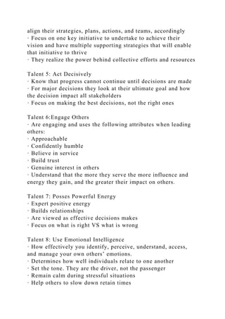 align their strategies, plans, actions, and teams, accordingly
· Focus on one key initiative to undertake to achieve their
vision and have multiple supporting strategies that will enable
that initiative to thrive
· They realize the power behind collective efforts and resources
Talent 5: Act Decisively
· Know that progress cannot continue until decisions are made
· For major decisions they look at their ultimate goal and how
the decision impact all stakeholders
· Focus on making the best decisions, not the right ones
Talent 6:Engage Others
· Are engaging and uses the following attributes when leading
others:
· Approachable
· Confidently humble
· Believe in service
· Build trust
· Genuine interest in others
· Understand that the more they serve the more influence and
energy they gain, and the greater their impact on others.
Talent 7: Posses Powerful Energy
· Expert positive energy
· Builds relationships
· Are viewed as effective decisions makes
· Focus on what is right VS what is wrong
Talent 8: Use Emotional Intelligence
· How effectively you identify, perceive, understand, access,
and manage your own others’ emotions.
· Determines how well individuals relate to one another
· Set the tone. They are the driver, not the passenger
· Remain calm during stressful situations
· Help others to slow down retain times
 