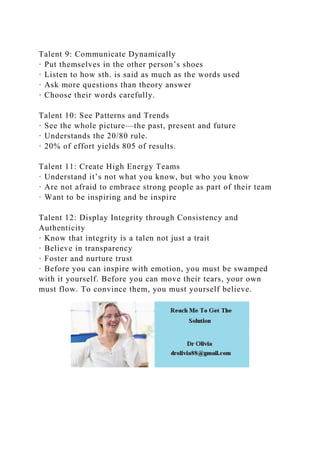 Talent 9: Communicate Dynamically
· Put themselves in the other person’s shoes
· Listen to how sth. is said as much as the words used
· Ask more questions than theory answer
· Choose their words carefully.
Talent 10: See Patterns and Trends
· See the whole picture—the past, present and future
· Understands the 20/80 rule.
· 20% of effort yields 805 of results.
Talent 11: Create High Energy Teams
· Understand it’s not what you know, but who you know
· Are not afraid to embrace strong people as part of their team
· Want to be inspiring and be inspire
Talent 12: Display Integrity through Consistency and
Authenticity
· Know that integrity is a talen not just a trait
· Believe in transparency
· Foster and nurture trust
· Before you can inspire with emotion, you must be swamped
with it yourself. Before you can move their tears, your own
must flow. To convince them, you must yourself believe.
 