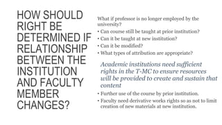 HOW SHOULD
RIGHT BE
DETERMINED IF
RELATIONSHIP
BETWEEN THE
INSTITUTION
AND FACULTY
MEMBER
CHANGES?
What if professor is no longer employed by the
university?
• Can course still be taught at prior institution?
• Can it be taught at new institution?
• Can it be modified?
• What types of attribution are appropriate?
Academic institutions need sufficient
rights in the T-MC to ensure resources
will be provided to create and sustain that
content
• Further use of the course by prior institution.
• Faculty need derivative works rights so as not to limit
creation of new materials at new institution.
 