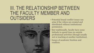 III. THE RELATIONSHIP BETWEEN
THE FACULTY MEMBER AND
OUTSIDERS • Potential brand conflict issues can
arise if the videos are created and
distributed without institutional
permission.
• But traditionally, faculty have some
latitude to spend time on outside
professional activities (though usually
not re teaching at another institution).
• Issues of academic freedom and
conflicts.
 