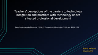 Teachers’ perceptions of the barriers to technology
integration and practices with technology under
situated professional development
Sonia Nelson
EDUC9707
Based on the work of Kopcha, T. (2012). Computers & Education. 59(4), pp. 1109-1121
 